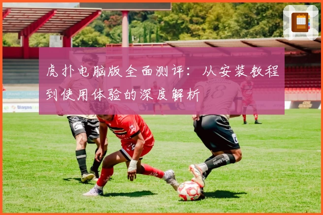 虎扑电脑版全面测评：从安装教程到使用体验的深度解析