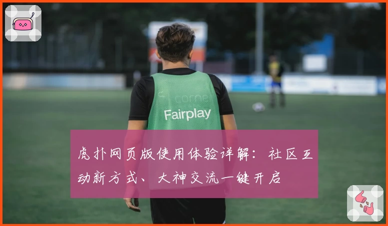 虎扑网页版使用体验详解：社区互动新方式、大神交流一键开启