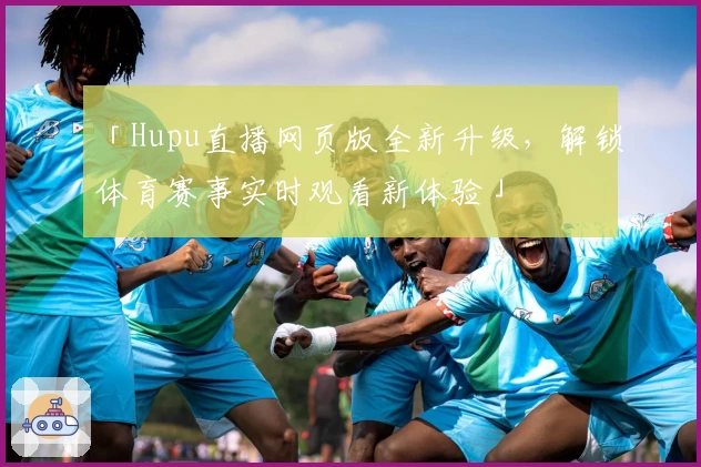 「Hupu直播网页版全新升级,解锁体育赛事实时观看新体验」