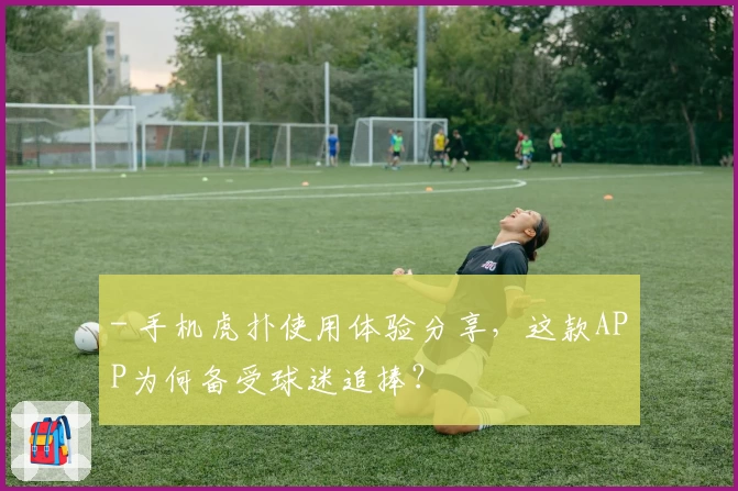 - 手机虎扑使用体验分享，这款APP为何备受球迷追捧？