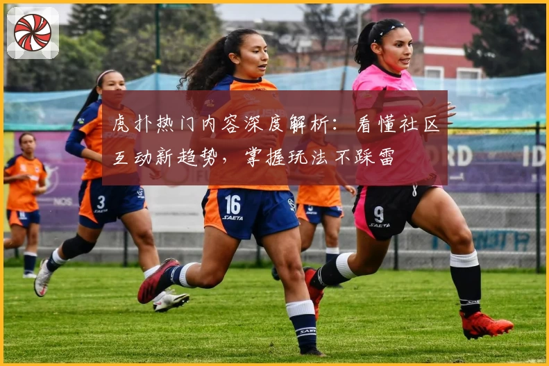 虎扑热门内容深度解析：看懂社区互动新趋势，掌握玩法不踩雷