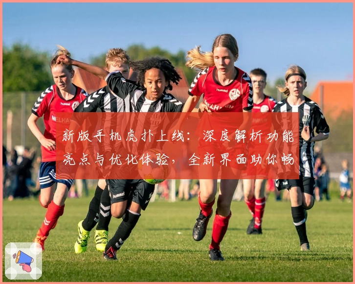新版手机虎扑上线:深度解析功能亮点与优化体验,全新界面助你畅享体育社区魅力