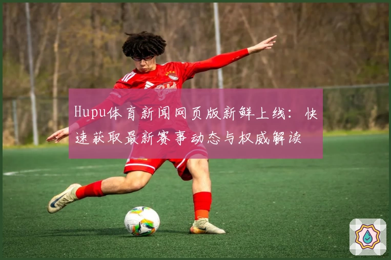 Hupu体育新闻网页版新鲜上线：快速获取最新赛事动态与权威解读