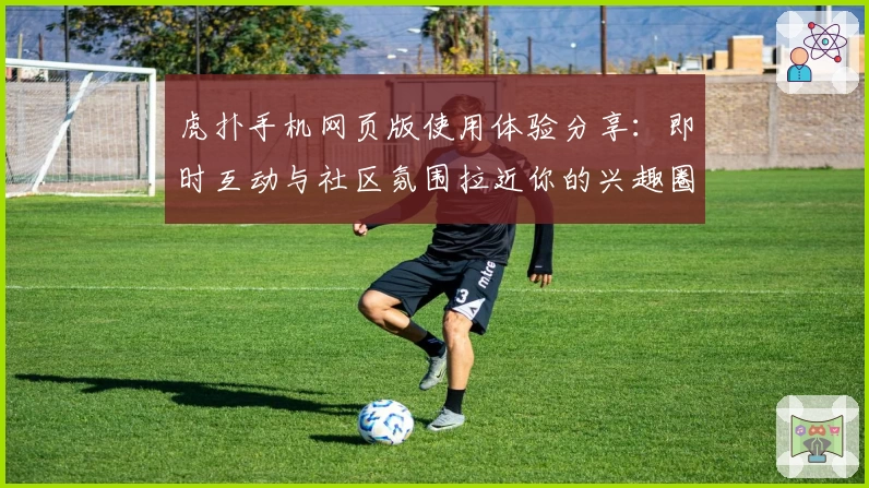 虎扑手机网页版使用体验分享：即时互动与社区氛围拉近你的兴趣圈