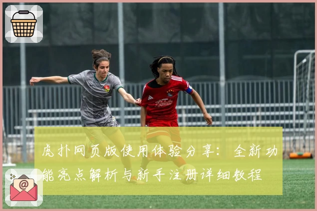 虎扑网页版使用体验分享：全新功能亮点解析与新手注册详细教程