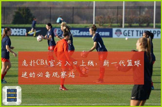 虎扑CBA官方入口上线，新一代篮球迷的必备观察站