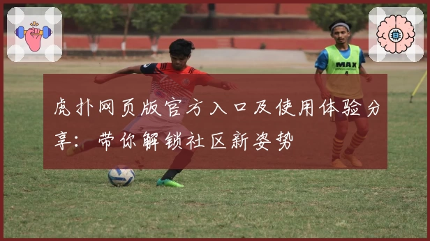 虎扑网页版官方入口及使用体验分享：带你解锁社区新姿势