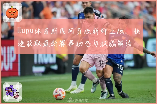 Hupu体育新闻网页版新鲜上线：快速获取最新赛事动态与权威解读