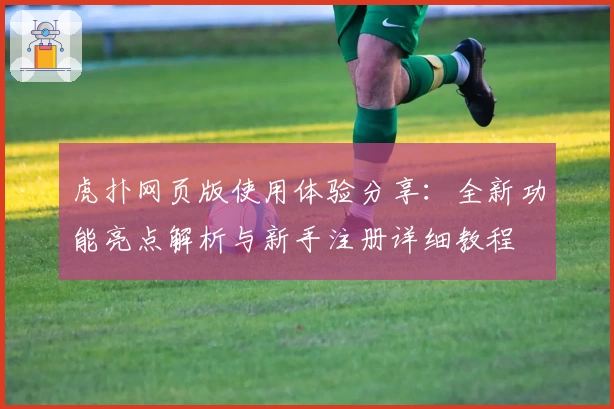 虎扑网页版使用体验分享:全新功能亮点解析与新手注册详细教程