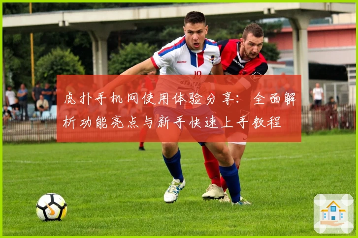 虎扑手机网使用体验分享：全面解析功能亮点与新手快速上手教程