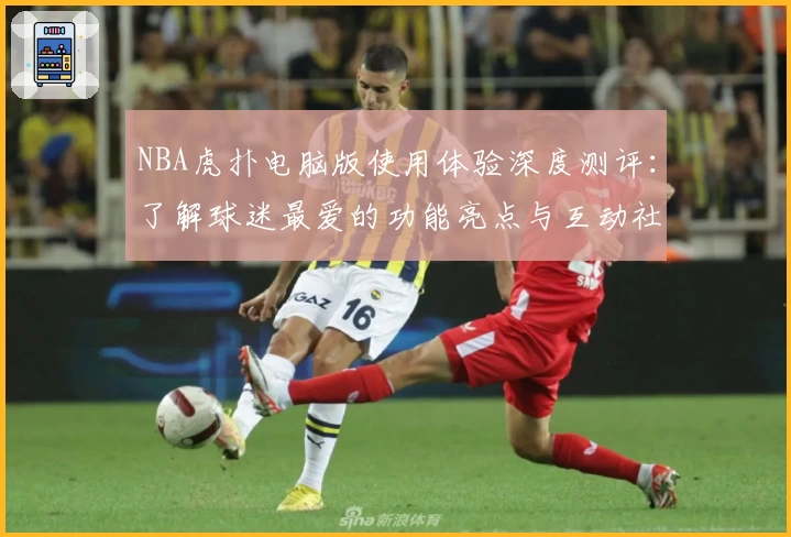 NBA虎扑电脑版使用体验深度测评：了解球迷最爱的功能亮点与互动社区魅力