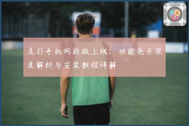 虎扑手机网新版上线：功能亮点深度解析与安装教程详解